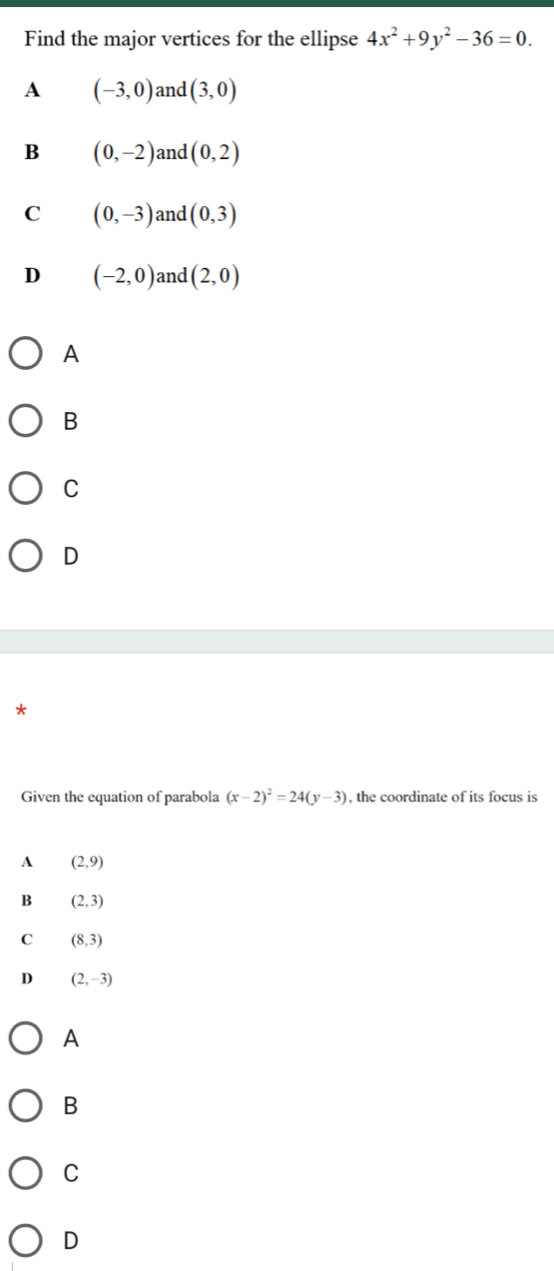 Find the major vertices for the ellipse 4x^2+9y^2-36=0.
A (-3,0) and (3,0)
B (0,-2) and (0,2)
C (0,-3) and (0,3)
D (-2,0) and (2,0)
A
B
C
D
*
Given the equation of parabola (x-2)^2=24(y-3) , the coordinate of its focus is
A (2,9)
B (2,3)
C (8,3)
D (2,-3)
A
B
C
D