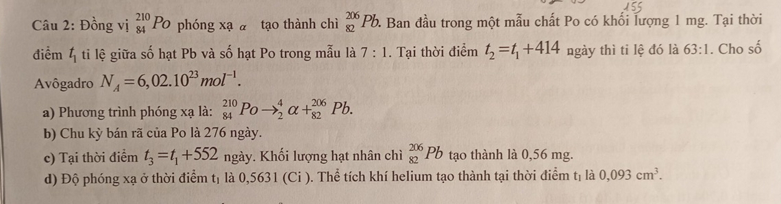 Đồng vị _(84)^(210)Po phóng xạ ā tạo thành chì _(82)^(206)Pb 2 Ban đầu trong một mẫu chất Po có khối lượng 1 mg. Tại thời 
điểm t_1 ti lệ giữa số hạt Pb và số hạt Po trong mẫu là 7:1. Tại thời điểm t_2=t_1+414 ngày thì ti lệ đó là 63:1. Cho số 
Avôgadro N_A=6,02.10^(23)mol^(-1). 
a) Phương trình phóng xạ là: _(84)^(210)Poto _2^(4alpha +_(82)^(206)Pb. 
b) Chu kỳ bán rã của Po là 276 ngày. 
c) Tại thời điểm t_3)=t_1+552 ngày. Khối lượng hạt nhân chì _(82)^(206)Pb tạo thành là 0,56 mg. 
d) Độ phóng xạ ở thời điểm tị là 0,5631 (Ci ). Thể tích khí helium tạo thành tại thời điểm tị là 0,093cm^3.