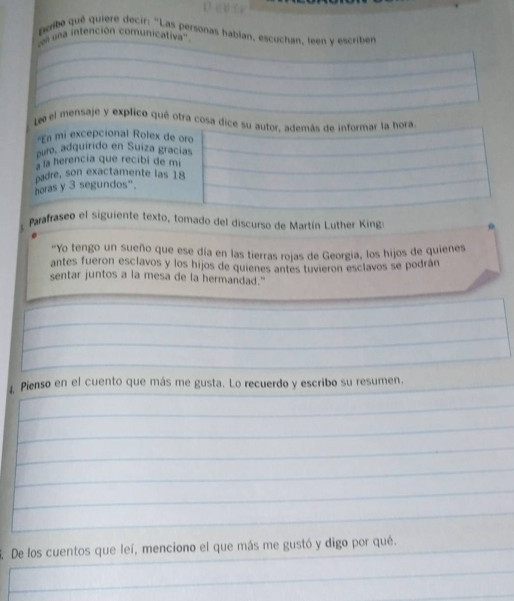 pcribo qué quiere decir: "Las personas hablan, escuchan, leen y escriben 
en una intención comunicativa'. 
Le el mensaje y explico qué otra cosa dice su autor, además de informar la hora. 
'En mi excepcional Rolex de oro 
puro, adquirido en Suíza gracías 
a la herencia que recibí de mi 
padre, son exactamente las 18
horas y 3 segundos". 
Parafraseo el siguiente texto, tomado del discurso de Martín Luther King: 
"Yo tengo un sueño que ese día en las tierras rojas de Georgia, los hijos de quienes 
antes fueron esclavos y los hijos de quienes antes tuvieron esclavos se podrán 
sentar juntos a la mesa de la hermandad." 
4. Pienso en el cuento que más me gusta. Lo recuerdo y escribo su resumen. 
De los cuentos que leí, menciono el que más me gustó y digo por qué.