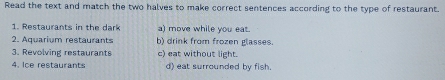 Read the text and match the two halves to make correct sentences according to the type of restaurant.
1. Restaurants in the dark a) move while you eat.
2. Aquarium restaurants b) drink from frozen glasses.
3. Revolving restaurants c) eat without light.
4. Ice restaurants d) eat surrounded by fish.