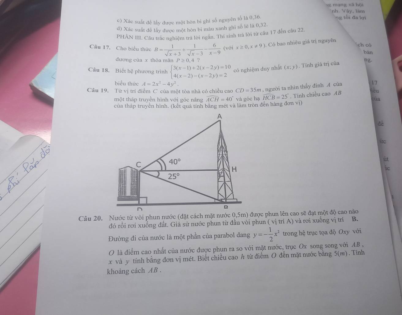 mạng x ã hội
nh Vậy, làm
c) Xác suất đề lấy được một hòn bi ghi số nguyên tố là 0,36.
ng tối đa lợi
d) Xác suất đề lấy được một hòn bi màu xanh ghi số lẻ là 0,32
PHÀN III. Câu trắc nghiệm trả lời ngắn. Thí sinh trả lời từ câu 17 đến câu 22.
Câu 17. Cho biểu thức B= 1/sqrt(x)+3 + 1/sqrt(x)-3 - 6/x-9  (với x≥ 0,x!= 9). Có bao nhiêu giá trị nguyên
ch có
bàn
dương của x thỏa mãn P≥ 0,4 ? ng.
Câu 18. Biết hệ phương trình beginarrayl 3(x-1)+2(x-2y)=10 4(x-2)-(x-2y)=2endarray. có nghiệm duy nhất (x;y). Tính giá trị của
biểu thức A=2x^2-4y^2. Yêu
Câu 19. Từ vị trí điểm C của một tòa nhà có chiều cao CD=35m , người ta nhìn thấy đỉnh A của 17
một tháp truyền hình với góc nâng widehat ACH=40° và góc hạ widehat HCB=25°. Tính chiều cao AB
của
của tháp truyền hình. (kết quả tính bằng mét và làm tròn đến hàng đơn vị)
dề
ức
út
ác
đó rồi rơi xuống đất. Giả sử nước phun từ đầu vòi phun ( vị trí A) và rơi xuống vị trí B.
Đường đi của nước là một phần của parabol dang y=- 1/2 x^2 trong hệ trục tọa độ Oxy với
O là điểm cao nhất của nước được phun ra so với mặt nước, trục Ox song song với AB ,
x và y tính bằng đơn vị mét. Biết chiều cao h từ điểm O đến mặt nước bằng 5(m).Tính
khoảng cách AB .