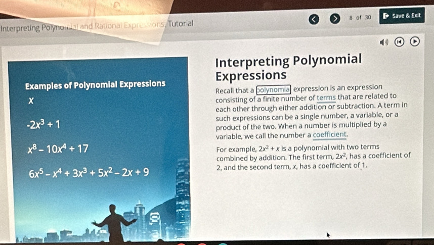 Interpreting Polynomial and Rational Expressions; Tutorial 8 of 30 D Save & Exit 
Interpreting Polynomial 
Examples of Polynomial Expressions Expressions 
Recall that a polynomial expression is an expression
x
consisting of a finite number of terms that are related to 
each other through either addition or subtraction. A term in
-2x^3+1 such expressions can be a single number, a variable, or a 
product of the two. When a number is multiplied by a 
variable, we call the number a coefficient.
x^8-10x^4+17
For example, 2x^2+x is a polynomial with two terms 
combined by addition. The first term, 2x^2 , has a coefficient of
6x^5-x^4+3x^3+5x^2-2x+9
2, and the second term, x, has a coefficient of 1.