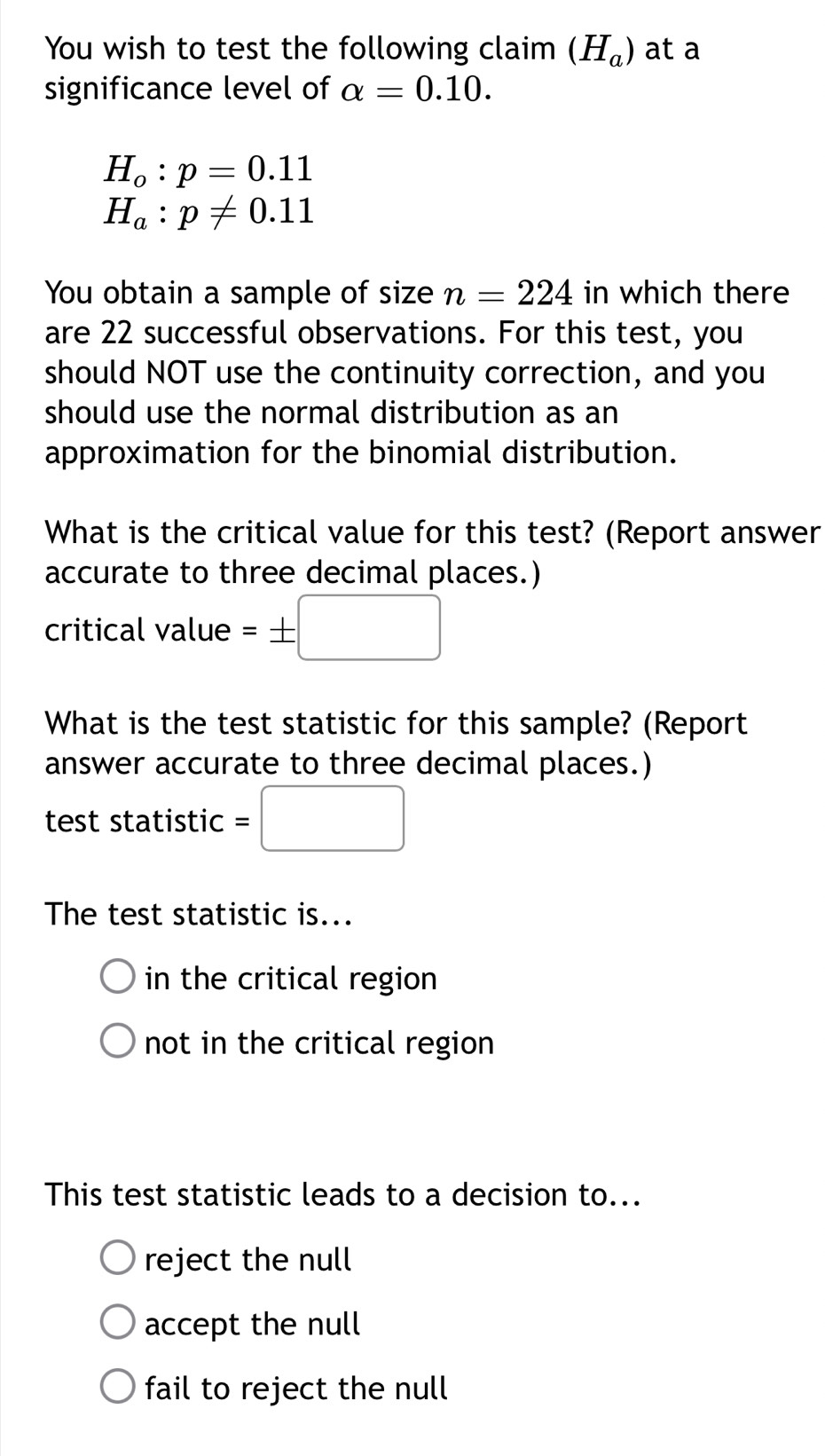 You wish to test the following claim (H_a) at a
significance level of alpha =0.10.
H_o:p=0.11
H_a:p!= 0.11
You obtain a sample of size n=224 in which there
are 22 successful observations. For this test, you
should NOT use the continuity correction, and you
should use the normal distribution as an
approximation for the binomial distribution.
What is the critical value for this test? (Report answer
accurate to three decimal places.)
critical value =± □
What is the test statistic for this sample? (Report
answer accurate to three decimal places.)
test statistic =□ 
The test statistic is...
in the critical region
not in the critical region
This test statistic leads to a decision to...
reject the null
accept the null
fail to reject the null