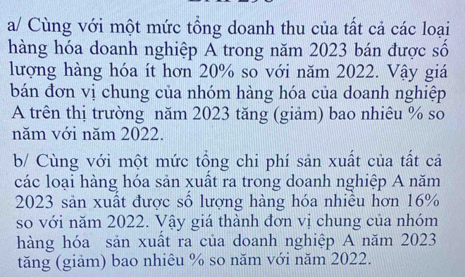 a/ Cùng với một mức tổng doanh thu của tất cả các loại 
hàng hóa doanh nghiệp A trong năm 2023 bán được số 
lượng hàng hóa ít hơn 20% so với năm 2022. Vậy giá 
bán đơn vị chung của nhóm hàng hóa của doanh nghiệp 
A trên thị trường năm 2023 tăng (giảm) bao nhiêu % so 
năm với năm 2022. 
b/ Cùng với một mức tổng chi phí sản xuất của tất cả 
các loại hàng hóa sản xuất ra trong doanh nghiệp A năm
2023 sản xuất được số lượng hàng hóa nhiều hơn 16%
so với năm 2022. Vậy giá thành đơn vị chung của nhóm 
hàng hóa sản xuất ra của doanh nghiệp A năm 2023
tăng (giảm) bao nhiêu % so năm với năm 2022.