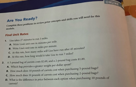 ONLINE
Are You Ready?
module. Complete these problems to review prior concepts and skills you will need for this
Find Unit Rates
1. Lisa takes 27 minutes to run 3 miles.
A. Write Lisa's unit rate in minutes per mile.
B. Write Lisa's unit rate in miles per minute.
C. At this rate, how many miles will Lisa have run after 45 minutes?
D. At this rate, how long would it take Lisa to run 7 miles?
2. A 5-pound bag of carrots costs $2.69, and a 2-pound bag costs $1.89.
A. Which bag provides a greater weight per dollar spent?
B. How much does 10 pounds of carrots cost when purchasing 5-pound bags?
C. How much does 10 pounds of carrots cost when purchasing 2-pound bags?
D. What is the difference in price between each option when purchasing 10 pounds of
carrots?