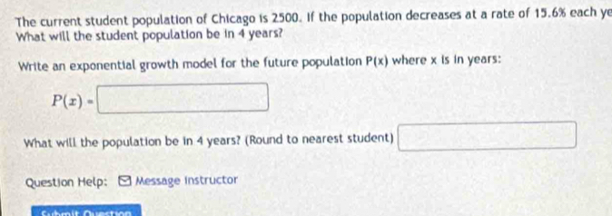 The current student population of Chicago is 2500. If the population decreases at a rate of 15.6% each ye 
What will the student population be in 4 years? 
Write an exponential growth model for the future population P(x) where x is in years :
P(x)=□
What will the population be in 4 years? (Round to nearest student) □ 
Question Help: Message Instructor