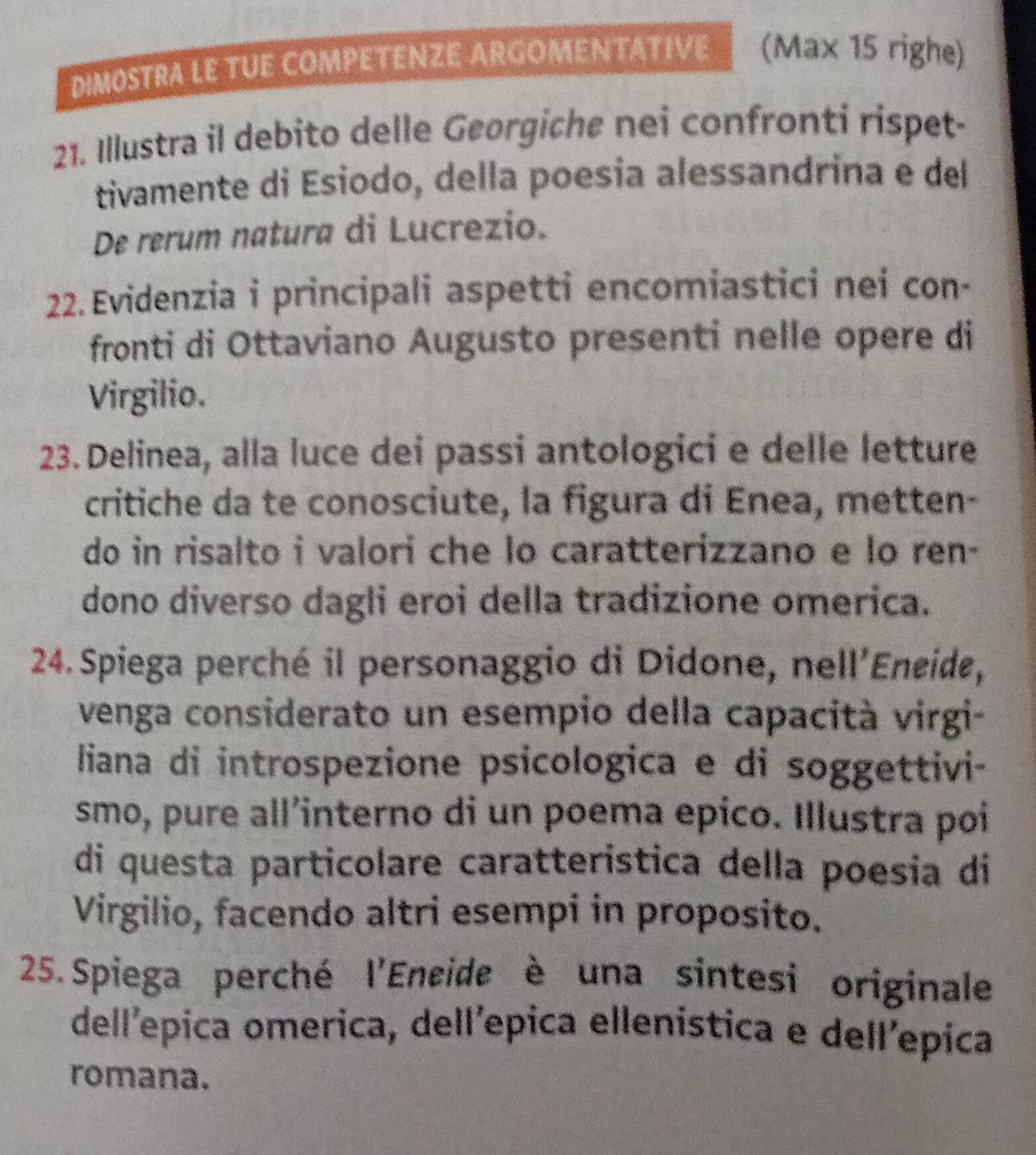 DIMOSTRA LE TUE COMPETENZE ARGOMENTATIVE (Max 15 righe) 
21. Illustra il debito delle Georgiche nei confronti rispet- 
tivamente di Esiodo, della poesia alessandrina e del 
De rerum natura di Lucrezio. 
22. Evidenzia i principali aspetti encomiastici nei con- 
fronti di Ottaviano Augusto presenti nelle opere di 
Virgilio. 
23. Delinea, alla luce dei passi antologici e delle letture 
critiche da te conosciute, la figura di Enea, metten- 
do in risalto i valori che lo caratterizzano e lo ren- 
dono diverso dagli eroi della tradizione omerica. 
24. Spiega perché il personaggio di Didone, nell'Eneide, 
venga considerato un esempio della capacità virgi- 
liana di introspezione psicologica e di soggettivi- 
smo, pure all’interno di un poema epico. Illustra poi 
di questa particolare caratteristica della poesia di 
Virgilio, facendo altri esempi in proposito. 
25.Spiega perché l'Encide è una sintesi originale 
dell'epica omerica, dell'epica ellenistica e dell'epica 
romana.