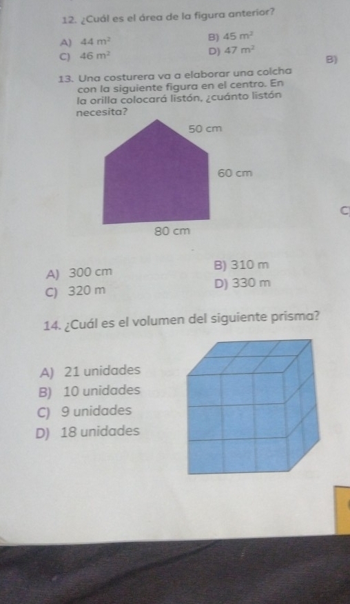 ¿Cuál es el área de la figura anterior?
A) 44m^2 B) 45m^2
D)
C) 46m^2 47m^2
B)
13. Una costurera va a elaborar una colcha
con la siguiente figura en el centro. En
la orilla colocará listón, ¿cuánto listón
C
A) 300 cm B) 310 m
C) 320 m D) 330 m
14. ¿Cuál es el volumen del siguiente prisma?
A) 21 unidades
B) 10 unidades
C) 9 unidades
D) 18 unidades