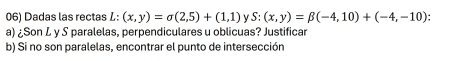 Dadas las rectas L: (x,y)=sigma (2,5)+(1,1) v S:(x,y)=beta (-4,10)+(-4,-10)
a) ¿Son L y S paralelas, perpendiculares u oblicuas? Justificar
b) Si no son paralelas, encontrar el punto de intersección