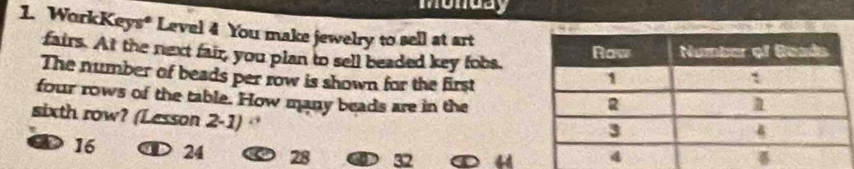 Monday
1. WorkKeys* Level 4 You make jewelry to sell at art
fairs. At the next fair, you plan to sell beaded key fobs.
The number of beads per row is shown for the first
four rows of the table. How many beads are in the
sixth row? (Lesson 2-1)
a 16 D 24 28 32 4d