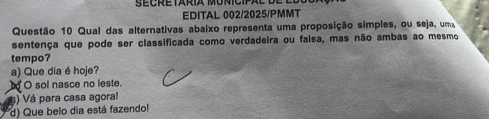 SECRETARIA MUNICIPAL
EDITAL 002/2025/PMMT
Questão 10 Qual das alternativas abaixo representa uma proposição simples, ou seja, uma
sentença que pode ser classificada como verdadeira ou falsa, mas não ambas ao mesmo
tempo?
a) Que dia é hoje?
À O sol nasce no leste.
) Vá para casa agora!
d) Que belo dia está fazendo!