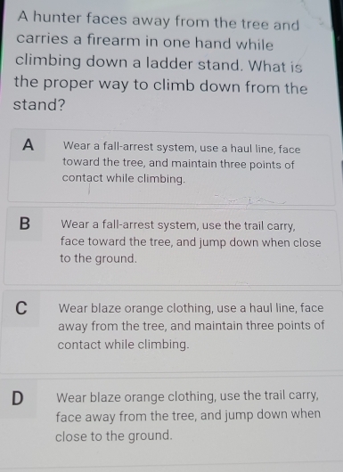 A hunter faces away from the tree and
carries a firearm in one hand while
climbing down a ladder stand. What is
the proper way to climb down from the
stand?
A Wear a fall-arrest system, use a haul line, face
toward the tree, and maintain three points of
contact while climbing.
B Wear a fall-arrest system, use the trail carry,
face toward the tree, and jump down when close
to the ground.
C Wear blaze orange clothing, use a haul line, face
away from the tree, and maintain three points of
contact while climbing.
D Wear blaze orange clothing, use the trail carry,
face away from the tree, and jump down when
close to the ground.