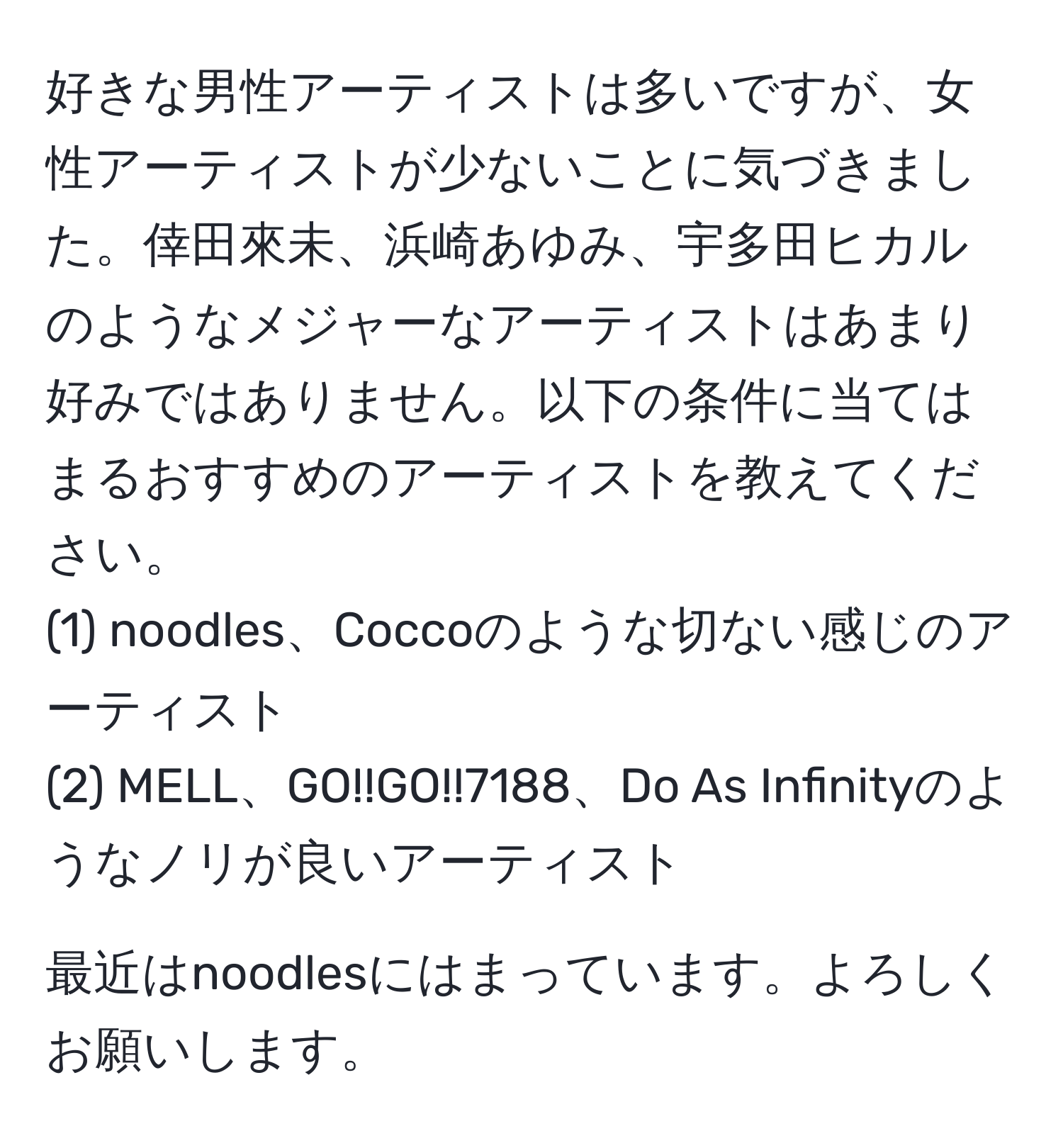 好きな男性アーティストは多いですが、女性アーティストが少ないことに気づきました。倖田來未、浜崎あゆみ、宇多田ヒカルのようなメジャーなアーティストはあまり好みではありません。以下の条件に当てはまるおすすめのアーティストを教えてください。  
(1) noodles、Coccoのような切ない感じのアーティスト  
(2) MELL、GO!!GO!!7188、Do As Infinityのようなノリが良いアーティスト  

最近はnoodlesにはまっています。よろしくお願いします。