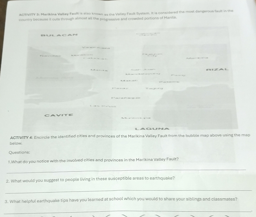 ACTIVITY 3: Marikina Valley Fault is also known as the Valley Fault System. It is considered the most dangerous fault in the 
country because it cuts through almost all the progressive and crowded portions of Manila. 
Bulaca 

CAVITE 
ACTIVITY 4: Encircle the identified cities and provinces of the Marikina Valley Fault from the bubble map above using the map 
below. 
Questions: 
1.What do you notice with the involved cities and provinces in the Marikina Valley Fault? 
_ 
2. What would you suggest to people living in these susceptible areas to earthquake? 
_ 
3. What helpful earthquake tips have you learned at school which you would to share your siblings and classmates? 
_ 
、