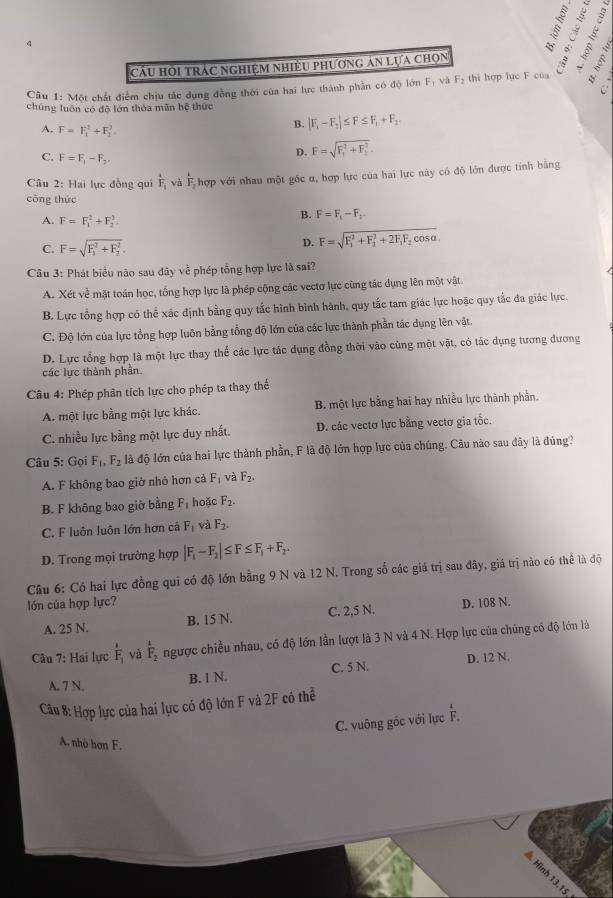 Cầu HOI tRÁC NGHiệM NHiềU phươnG An Lựa Chọn
Câu 1: Một chất điểm chịu tắc dụng đồng thời của hai lực thành phần có độ lớn F_1 F_2 thi hợp lục F cùa
chúng luôn có độ lớn thỏa mãn hệ thức
A. F=F_1^(2+F_1^2
B. |F_1)-F_2|≤ F≤ F_1+F_2.
C. F=F_1-F_2,
D. F=sqrt (F_1)^2+F_2^2.
Câu 2: Hai lực đồng qui frac iF_i và F_2 hợp với nhau một gốc α, hợp lực của hai lực này có độ lớn được tính bằng
công thức
A. F=F_1^(2+F_2^2.
B. F=F_1)-F_2
C. F=sqrt (F_1)^2+F_2^2. D. F=sqrt (F_1)^2+F_2^(2+2F_1)F_2cos alpha .
Câu 3: Phát biểu não sau đây về phép tổng hợp lực là sai?
A. Xét ve # mặt toán học, tổng hợp lực là phép cộng các vectơ lực cùng tác dụng lên một vật.
B. Lực tổng hợp có thể xác định bằng quy tắc hình bình hành, quy tắc tam giác lực hoặc quy tắc đa giác lực.
C. Độ lớn của lực tổng hợp luôn bằng tổng độ lớn của các lực thành phần tác dụng lên vật.
D. Lực tổng hợp là một lực thay thể các lực tác dụng đồng thời vào cùng một vật, có tác dụng tương đương
các lực thành phần.
Câu 4: Phép phân tích lực cho phép ta thay thế
A. một lực bằng một lực khác. B. một lực bằng hai hay nhiều lực thành phần.
C. nhiều lực bằng một lực duy nhất. D. các vectơ lực bằng vectơ gia tốc.
Câu 5: Gọi F_1,F_2 là độ lớn của hai lực thành phần, F là độ lớn hợp lực của chúng. Câu nào sau đây là đúng?
A. F không bao giở nhỏ hơn cả F_1 và F_2.
B. F không bao giờ bằng F_1 hoặc F_2.
C. F luôn luôn lớn hơn cả F_1 và F_2.
D. Trong mọi trường hợp |F_1-F_2|≤ F≤ F_1+F_2.
Câu 6: Có hai lực đồng qui có độ lớn bằng 9 N và 12 N. Trong số các giá trị sau đây, giá trị nào có thể là độ
lớn của hợp lực? D. 108 N.
A. 25 N. B. 15 N. C. 2,5 N.
Câu 7: Hai lực frac 1F_1 yà frac 12F_2 ngược chiều nhau, có độ lớn lần lượt là 3 N và 4 N. Hợp lực của chúng có độ lớn là
A. 7 N.
B. 1 N. C. 5 N. D. 12 N.
Câu 8: Hợp lực của hai lực có độ lớn F và 2F có thể
C. vuông góc với lực F.
A. nhà hơn F.