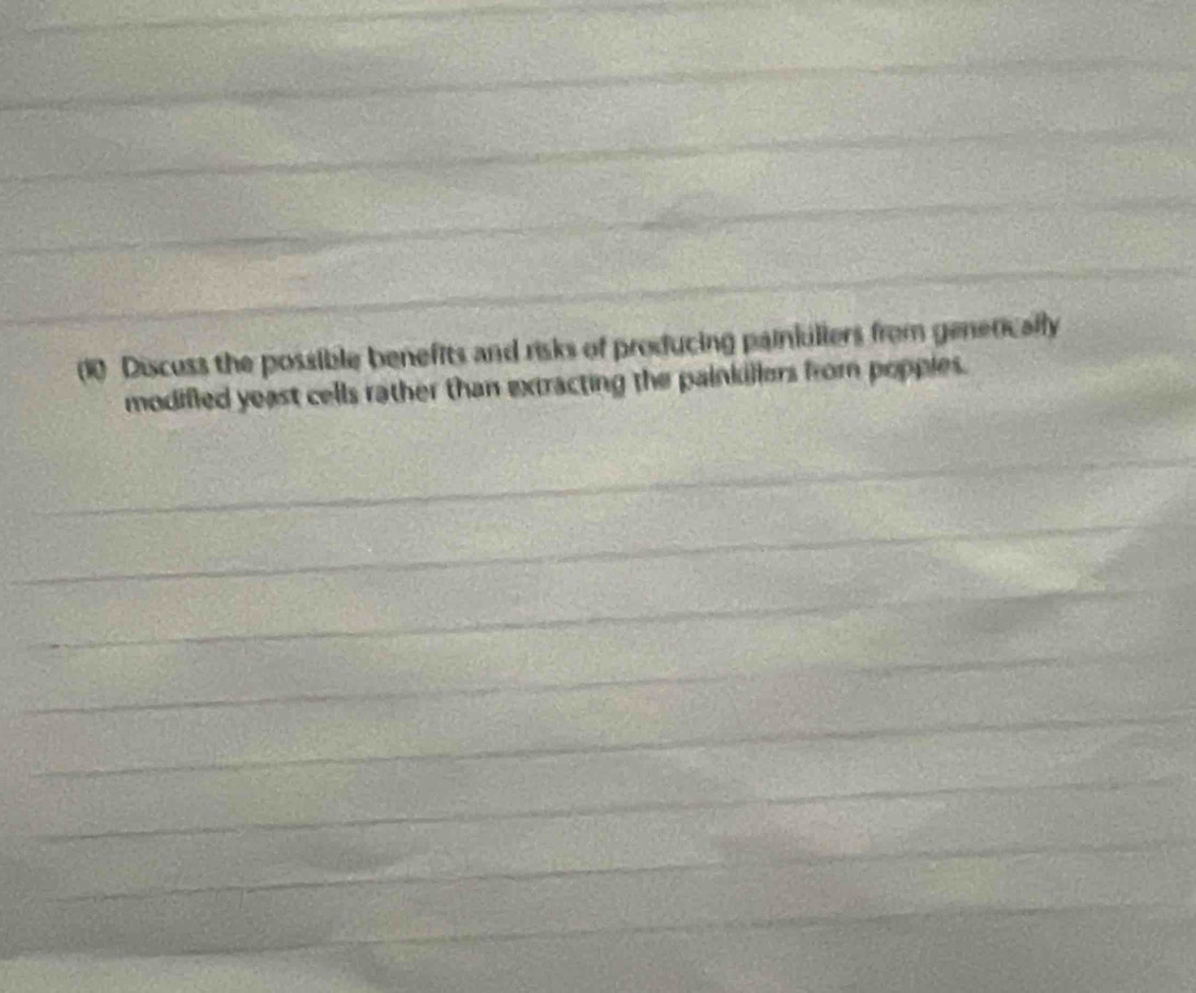 Discuss the possible benefits and risks of producing painkuliers from generically 
modifled yeast cells rather than extracting the painkillers from poppies. 
_ 
_ 
_ 
_ 
_ 
_ 
_ 
_ 
_ 
_ 
_ 
_