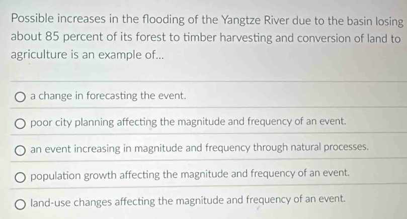 Possible increases in the flooding of the Yangtze River due to the basin losing
about 85 percent of its forest to timber harvesting and conversion of land to
agriculture is an example of...
a change in forecasting the event.
poor city planning affecting the magnitude and frequency of an event.
an event increasing in magnitude and frequency through natural processes.
population growth affecting the magnitude and frequency of an event.
land-use changes affecting the magnitude and frequency of an event.