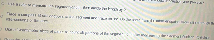 the best description your process? 
Use a ruler to measure the segment length, then divide the length by 2. 
Place a compass at one endpoint of the segment and trace an arc. Do the same from the other endpoint. Draw a line through th 
intersections of the arcs. 
Use a 1-centimeter piece of paper to count off portions of the segment to find its measure by the Segment Addition Postulate. 
n