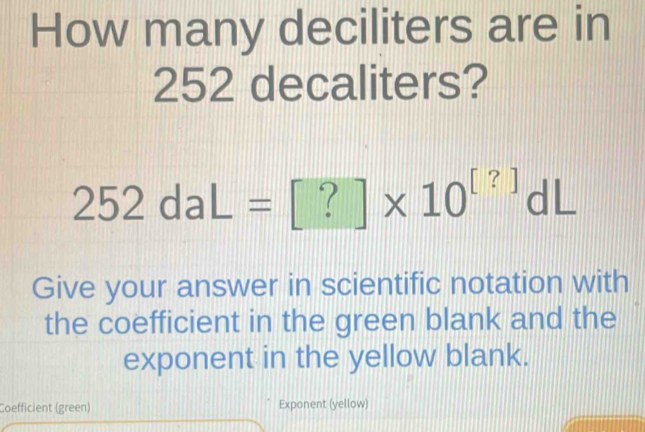 How many deciliters are in
252 decaliters?
252daL=[?]* 10^([?])dL
Give your answer in scientific notation with 
the coefficient in the green blank and the 
exponent in the yellow blank. 
Coefficient (green) Exponent (yellow)