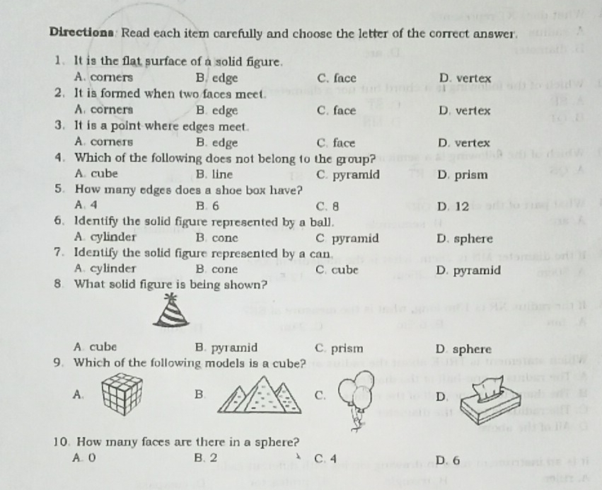 Directions: Read each item carefully and choose the letter of the correct answer.
1.It is the flat surface of a solid figure.
A. corners B edge C. face D. vertex
2. It is formed when two faces meet.
A. corners B. edge C. face D. vertex
3. It is a point where edges meet.
A. corners B. edge C. face D. vertex
4. Which of the following does not belong to the group?
A. cube B. line C. pyramid D. prism
5. How many edges does a shoe box have?
A4 B. 6 C. 8 D. 12
6. Identify the solid figure represented by a ball.
A. cylinder B. cone C pyramid D. sphere
7. Identify the solid figure represented by a can.
A. cylinder B. cone C. cubc D. pyramid
8. What solid figure is being shown?
A cube B. pyramid C. prism D sphere
9. Which of the following models is a cube?
A.
B.
C.
D.
10. How many faces are there in a sphere?
A. 0 B. 2 C. 4 D. 6