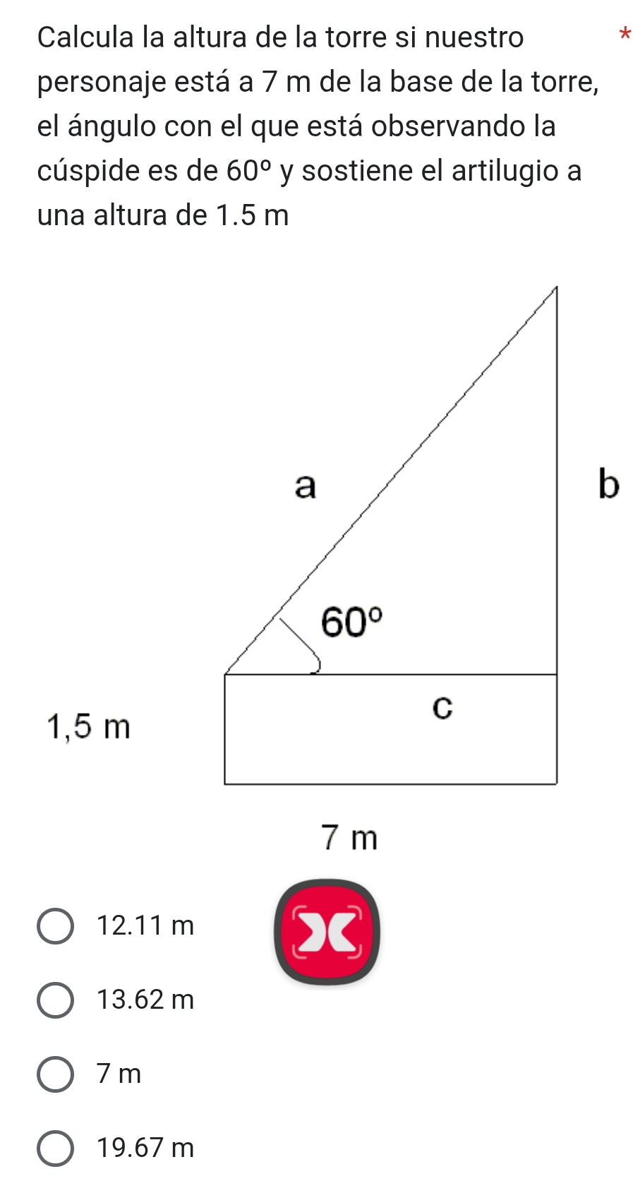 Calcula la altura de la torre si nuestro *
personaje está a 7 m de la base de la torre,
el ángulo con el que está observando la
cúspide es de 60° y sostiene el artilugio a
una altura de 1.5 m
12.11 m
X
13.62 m
7 m
19.67 m