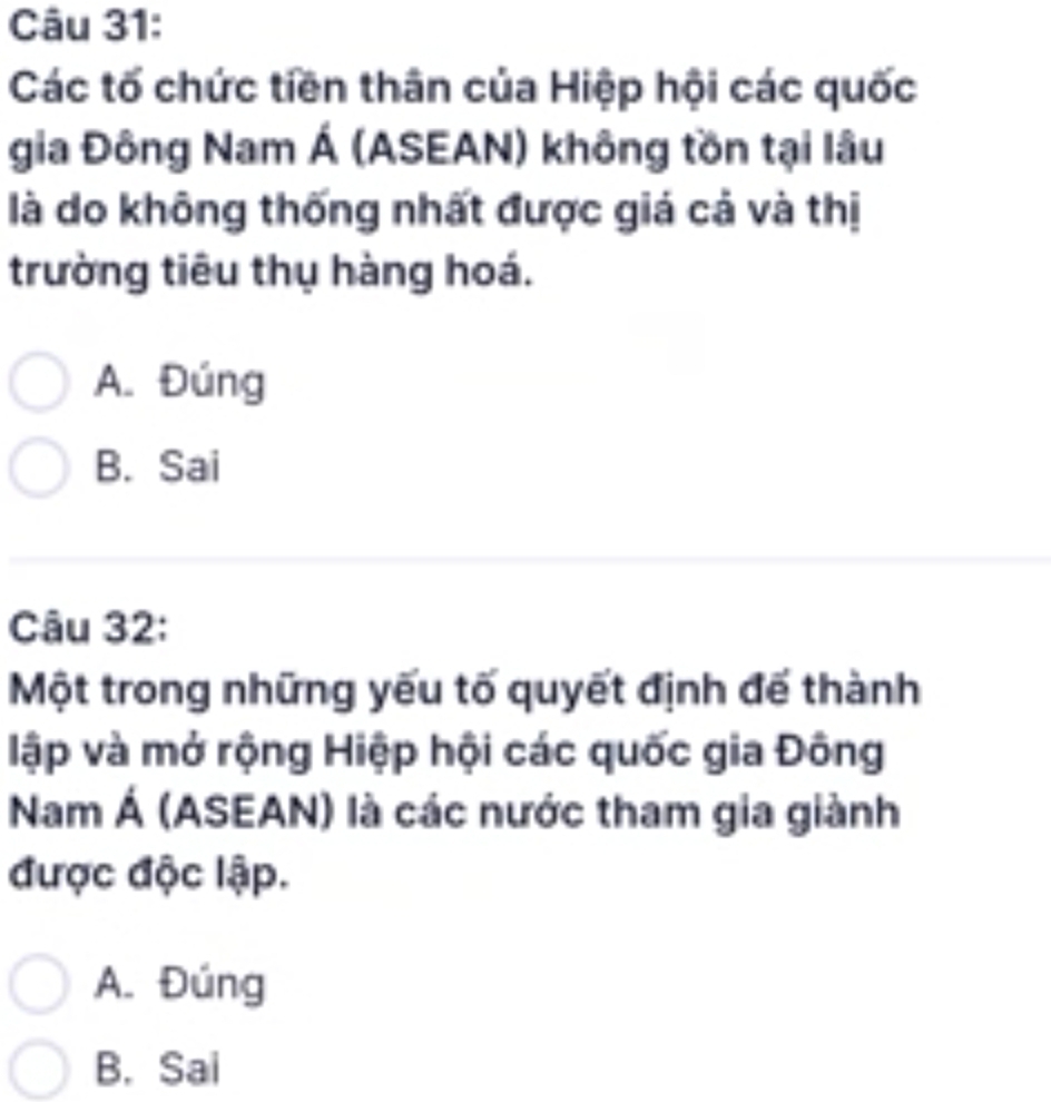 Các tố chức tiền thân của Hiệp hội các quốc
gia Đông Nam Á (ASEAN) không tồn tại lâu
là do không thống nhất được giá cả và thị
trường tiêu thụ hàng hoá.
A. Đúng
B. Sai
Câu 32:
Một trong những yếu tố quyết định đế thành
lập và mở rộng Hiệp hội các quốc gia Đông
Nam Á (ASEAN) là các nước tham gia giành
được độc lập.
A. Đúng
B. Sai