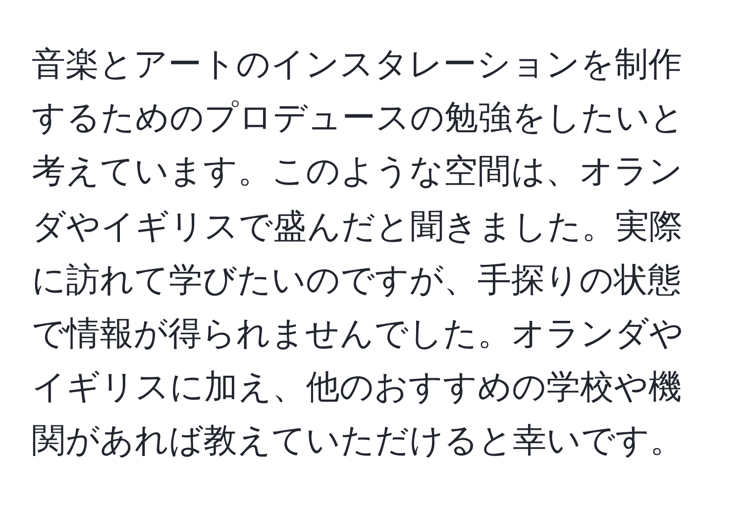 音楽とアートのインスタレーションを制作するためのプロデュースの勉強をしたいと考えています。このような空間は、オランダやイギリスで盛んだと聞きました。実際に訪れて学びたいのですが、手探りの状態で情報が得られませんでした。オランダやイギリスに加え、他のおすすめの学校や機関があれば教えていただけると幸いです。