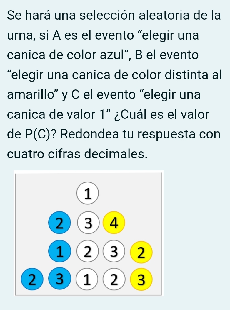 Se hará una selección aleatoria de la 
urna, si A es el evento “elegir una 
canica de color azul”, B el evento 
“elegir una canica de color distinta al 
amarillo” y C el evento “elegir una 
canica de valor 1'' ¿Cuál es el valor 
de P(C) ? Redondea tu respuesta con 
cuatro cifras decimales.