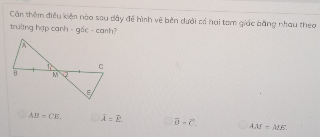 Cần thêm điều kiện nào sau đây để hình vẽ bên dưới có hai tam giác bằng nhau theo
trường hợp cạnh - góc - cạnh?
AB=CE.
widehat A=widehat E.
widehat B=widehat C.
AM=ME.