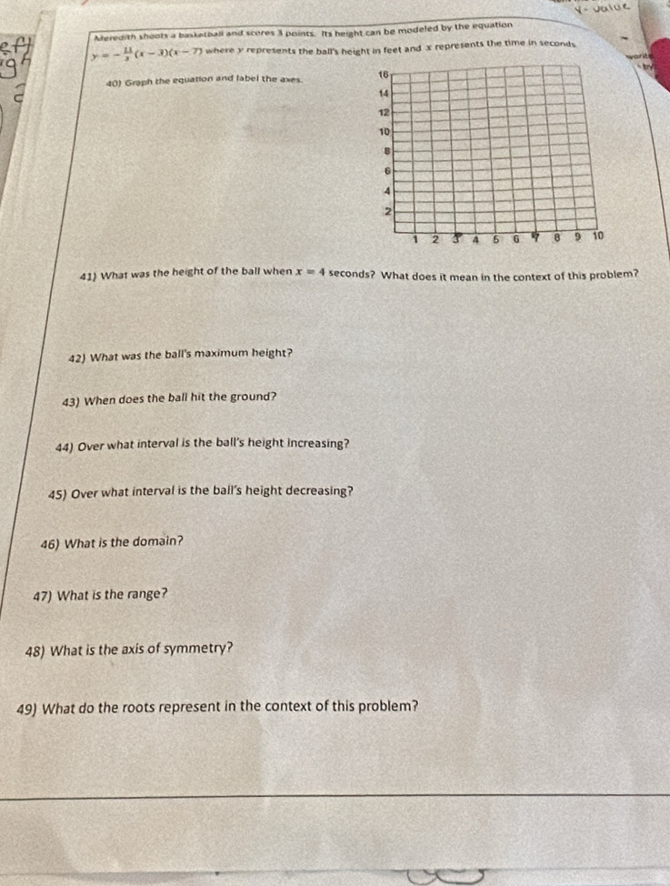 Meredith shoots a basketball and scores 3 points. Its height can be modeled by the equation
y=- 11/3 (x-3)(x-7) where y represents the ball's height in feet and x represents the time in seconds
40) Graph the equation and label the axes. 
41) What was the height of the ball when x=4 seconds? What does it mean in the context of this problem? 
42) What was the ball's maximum height? 
43) When does the ball hit the ground? 
44) Over what interval is the ball's height increasing? 
45) Over what interval is the ball's height decreasing? 
46) What is the domain? 
47) What is the range? 
48) What is the axis of symmetry? 
49) What do the roots represent in the context of this problem?