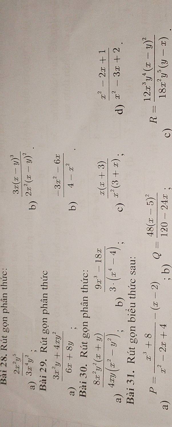 Rút gọn phân thức: 
a)  2x^2y^5/3x^4y^2 
b) frac 3x(x-y)^32x^2(x-y)^2. 
Bài 29. Rút gọn phân thức 
a)  (3x^2y+4xy^2)/6x+8y 
b)  (-3x^2-6x)/4-x^2 . 
Bài 30. Rút gọn phân thức: 
a)  (8x^2y^2(x+y))/4xy(x^2-y^2)  : 
b)  (9x^3-18x)/3· (x^4-4) ; 
c)  (x(x+3))/x^2(3+x) ; 
d)  (x^2-2x+1)/x^2-3x+2 
Bài 31. Rút gọn biểu thức sau: 
a) P= (x^3+8)/x^2-2x+4 -(x-2); b) Q=frac 48(x-5)^2120-24x
c) R=frac 12x^3y^4(x-y)^218x^2y^5(y-x)