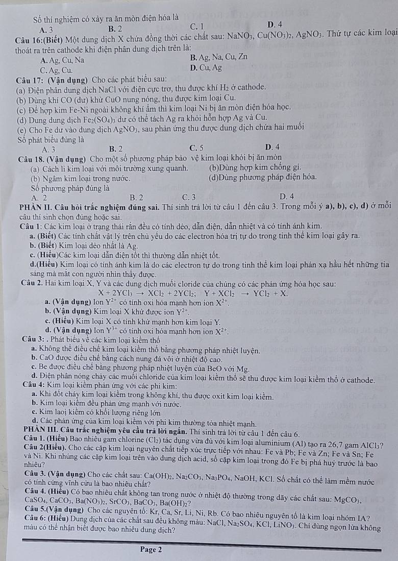 Số thí nghiệm có xảy ra ăn mòn điện hóa là
A. 3 B. 2 C. 1 D. 4
Câu 16:(Biết) Một dung dịch X chứa đồng thời các chất sau: NaNO_3,Cu(NO_3)_2,AgNO_3 Thứ tự các kim loại
thoát ra trên cathode khi điện phân dung dịch trên là:
A. Ag, Cu, Na B. Ag, Na, Cu, Zn
C. Ag, Cu. D. Cu, Ag
Câu 17: (Vận dụng) Cho các phát biểu sau:
(a) Điện phân dung dịch NaCl với điện cực trơ, thu được khí H₂ ở cathode.
(b) Dùng khí CO (dư) khử CuO nung nóng, thu được kim loại Cu.
(c) Để hợp kim Fe-Ni ngoài không khí ẩm thì kim loại Ni bị ăn mòn điện hóa học.
(d) Dung dung dịch Fe _2(SO_4): 3 dư có thể tách Ag ra khỏi hỗn hợp Ag và Cu.
(e) Cho Fe dư vào dung dịch AgNO₃, sau phản ứng thu được dung dịch chứa hai muối
Số phát biểu đúng là
A. 3 B. 2 C. 5 D. 4
Câu 18. (Vận dụng) Cho một số phương pháp bảo vệ kim loại khỏi bị ăn mòn
(a) Cách li kim loại với môi trường xung quanh. (b)Dùng hợp kim chống gi.
(b) Ngâm kim loại trong nước. (d)Dùng phương pháp điện hóa.
Số phương pháp đúng là
A. 2 B. 2 C. 3 D. 4
PHÀN II. Câu hỏi trắc nghiệm đúng sai. Thí sinh trả lời từ câu 1 đến câu 3. Trong mỗi ý a), b), c), d) ở mỗi
câu thí sinh chọn đúng hoặc sai
Câu 1: Các kim loại ở trạng thái rắn đều có tính dẻo, dẫn điện, dẫn nhiệt và có tính ánh kim.
a. (Biết) Các tính chất vật lý trên chủ yếu do các electron hóa trị tự do trong tinh thể kim loại gây ra.
b. (Biết) Kim loại dẻo nhất là Ag.
c. (Hiểu)Các kim loại dẫn điện tốt thì thường dẫn nhiệt tốt.
d.(Hiểu) Kim loại có tính ánh kim là do các electron tự do trong tinh thể kim loại phản xạ hầu hết những tia
sáng mà mắt con người nhìn thấy được.
Câu 2. Hai kim loại X, Y và các dung dịch muối cloride của chúng có các phản ứng hóa học sau:
X+2YCl_3to XCl_2+2YCl_2;Y+XCl_2to YCl_2+X.
a. (Vận dụng) lon Y^(2+) có tính oxi hỏa mạnh hơn ion X^(2+)
b. (Vận dụng) Kim loại X khử được ion Y^(2+)
c. (Hiệu) Kim loại X có tính khử mạnh hơn kim loại Y
d. (Vận dụng) lon Y^(3+) có tính oxi hóa mạnh hơn ion X^(2+).
Câu 3: . Phát biểu về các kim loại kiểm thổ
a. Không thể điều chế kim loại kiểm thổ bằng phương pháp nhiệt luyện.
b. CaO được điều chế bằng cách nung đá vôi ở nhiệt độ cao.
c. Be được điều chế bằng phương pháp nhiệt luyện của BeO với Mg.
d. Điện phân nóng chảy các muối chloride của kim loại kiểm thổ sẽ thu được kim loại kiểm thổ ở cathode.
Câu 4: Kim loại kiểm phản ứng với các phi kim:
a. Khi đốt cháy kim loại kiểm trong không khí, thu được oxit kim loại kiểm.
b. Kim loại kiểm đều phản ứng mạnh với nước.
e. Kim laoi kiểm có khối lượng riêng lớn
d. Các phản ứng của kim loại kiểm với phi kim thường tỏa nhiệt mạnh.
PHẢN III. Câu trắc nghiệm yêu cầu trả lời ngắn. Thí sinh trả lời từ câu 1 đến câu 6.
Câu 1. (Hiếu) Bao nhiêu gam chlorine ( Cl_2) tác dụng vừa đủ với kim loại aluminium (Al) tạo ra 26,7 gam AlCl₃?
Câu 2(Hiểu). Cho các cặp kim loại nguyên chất tiếp xúc trực tiếp với nhau: Fe và Pb; Fe và Zn; Fe và Sn; Fe
và Ni. Khi nhúng các cặp kim loại trên vào dung dịch acid, số cặp kim loại trong đó Fe bị phá huý trước là bao
nhiêu?
Câu 3. (Vận dụng) Cho các chất sau: Ca(OH)_2,Na_2CO_3 Na _3PO_4, NaOH,KCl I. Số chất có thể làm mềm nước
có tính cứng vĩnh cửu là bao nhiêu chất?
Câu 4. (Hiểu) Có bao nhiêu chất không tan trong nước ở nhiệt độ thường trong dãy các chất sau: MgCO_3,
CaSO_4,CaCO_3,Ba(NO_3)_2,SrCO_3,BaCO_3,Ba(OH)_2?
Câu 5.(Vận dụng) Cho các nguyên tố: Kr, C aSrLi , Ni, Rb. Có bao nhiêu nguyên tố là kim loại nhóm IA?
Câu 6: (Hiểu) Dung dịch của các chất sau đều không màu: NaCl, Na _2SO_4,KCl,LiNO 3. Chỉ dùng ngọn lửa không
màu có thể nhận biết được bao nhiêu dung dịch?
Page 2