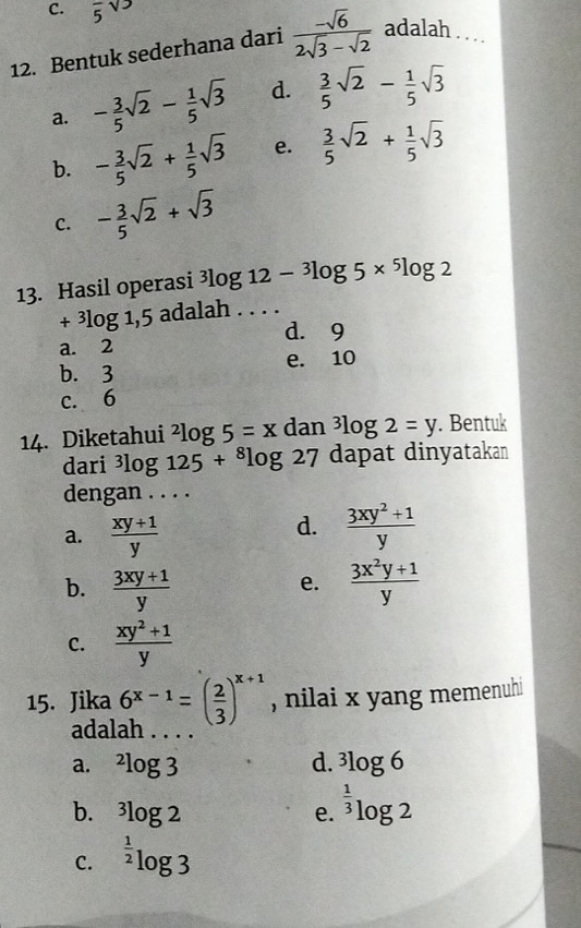 C. overline 5sqrt(3)
12. Bentuk sederhana dari  (-sqrt(6))/2sqrt(3)-sqrt(2)  adalah . . ..
a. - 3/5 sqrt(2)- 1/5 sqrt(3) d.  3/5 sqrt(2)- 1/5 sqrt(3)
b. - 3/5 sqrt(2)+ 1/5 sqrt(3) e.  3/5 sqrt(2)+ 1/5 sqrt(3)
C. - 3/5 sqrt(2)+sqrt(3)
13. Hasil operasi^3log 12-^3log 5*^5log 2
+^3log 1,5 adalah . . . .
d. 9
a. 2
b. 3 e. 10
c. 6
14. Diketahui^2log 5=x dan^3log 2=y. Bentuk
dari^3log 125+^8log 27 dapat dinyatakan
dengan . . . .
a.  (xy+1)/y 
d.  (3xy^2+1)/y 
b.  (3xy+1)/y   (3x^2y+1)/y 
e.
C.  (xy^2+1)/y 
15. Jika 6^(x-1)=( 2/3 )^x+1 , nilai x yang memenuhi
adalah
a. ^2log 3 d. 3log 6
b. ^3log 2 e. ^ 1/3 log 2
C. ^ 1/2 log 3