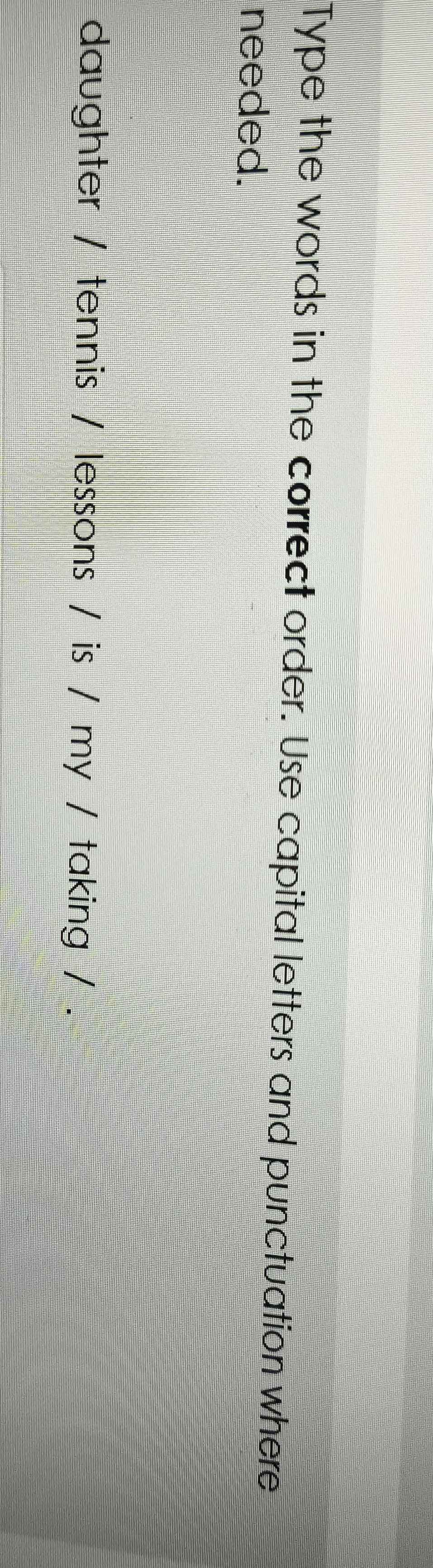 Type the words in the correct order. Use capital letters and punctuation where 
needed. 
daughter / tennis / lessons / is / my / taking / .