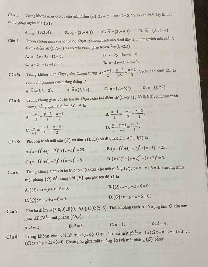 Trong không gian Oxyz , cho mặt phẳng (alpha ):3x+2y-4z+1=0. Vectơ nào dưới đây là một
vectơ pháp tuyển của (α)?
A. overline n_2=(3;2;4). B. vector n_3=(2;-4;1). C. vector n_1=(3;-4;1). D. overline n_4=(3;2;-4).
Câu 2: Trong không gian với hệ tọa độ Oxyz , phương trình nào dưới đây là phương trình mặt phẳng
đi qua điểm M(1;2;-3) và có một vectơ pháp tuyển vector n=(1;-2;3).
A. x-2y+3z+12=0.
B. x-2y-3z-6=0.
C. x-2y+3z-12=0.
D. x-2y-3z+6=0.
Câu 3: Trong không gian Oxyz, cho đường thẳng đ:  (x-1)/2 = (y-3)/-5 = (z+2)/3 . Vectơ nào dưới đây là
vectơ chỉ phương của đường thẳng d
A. overline u=(1;3;-2). B. vector u=(2;5;3). C. vector u=(2;-5;3). D. overline u=(1;3;2).
Câu 4: Trong không gian với hệ tọa độ Oxyz , cho hai điểm M(1;-2;1),N(0;1;3). Phương trình
đường thẳng qua hai điểm M , N là
A.  (x+1)/-1 = (y-2)/3 = (z+1)/2 . B.  (x+1)/1 = (y-3)/-2 = (z-2)/1 .
C.  x/-1 = (y-1)/3 = (z-3)/2 .
D.  x/1 = (y-1)/-2 = (z-3)/1 .
Câu 5: Phương trình mặt cầu (S) có tâm I(1;2;3) và đi qua điểm A(1;-1;7) là
A. (x-1)^2+(y-2)^2+(z-3)^2=25. B. (x+1)^2+(y+2)^2+(z+3)^2=25.
C. (x-1)^2+(y-2)^2+(z-3)^2=5. D. (x+1)^2+(y+2)^2+(z+3)^2=5.
Câu 6: Trong không gian với hệ trục tọa độ Oxyz, cho mặt phẳng (P): ):x+y-z+6=0. Phương trình
mặt phẳng (Q) đối xứng với (P) qua gốc tọa độ O là
A. (Q):-x-y+z-6=0.
B. (_ O ):x+y-z-6=0.
C. (Q):x+y+z-6=0.
D. (Q):x-y-z+6=0.
Câu 7: Cho ba điểm A(3;0;0),B(0;-6;0),C(0;2;-3).  Tính khoảng cách đ từ trọng tâm G của tam
giác ABC đến mặt phẳng (Oxy).
A. d=2. B. d=3. C. d=1. D. d=4.
Câu 8: Trong không gian với hệ trục tọa độ Oxyz, cho hai mặt phẳng (α) :2x-y+2z-1=0 và
(β) :x+2y-2z-3=0 2. Cosin góc giữa mặt phẳng (α) và mặt phẳng (β) bằng: