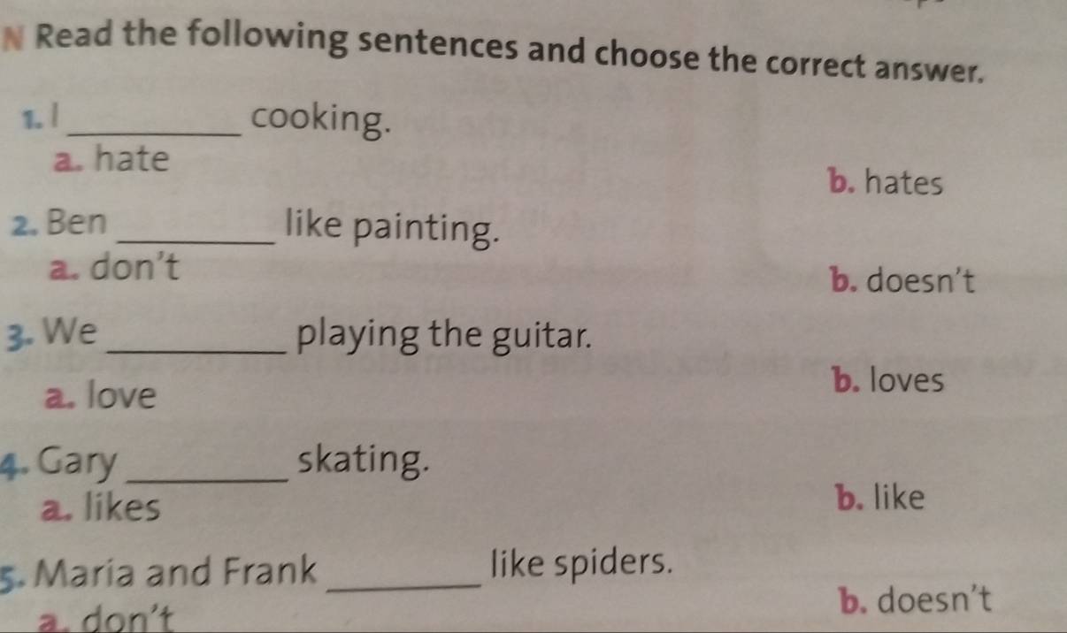 Read the following sentences and choose the correct answer.
1. |_ cooking.
a. hate b. hates
2. Ben _like painting.
a. don’t b. doesn’t
3. We _playing the guitar.
a. love
b. loves
4. Gary_ skating.
a. likes b. like
5. Maria and Frank _like spiders.
a. don't b. doesn't