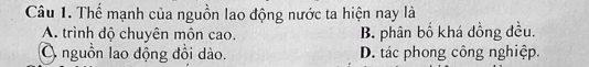 Thể mạnh của nguồn lao động nước ta hiện nay là
A. trình độ chuyên môn cao. B. phân bố khá đồng đều.
O nguồn lao động đồi dào. D. tác phong công nghiệp.