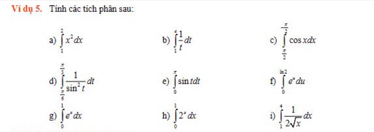 Ví dụ 5. Tính các tích phân sau: 
a) ∈tlimits _1^(2x^2)dx b) ∈t _1^(efrac 1)tdt
c) ∈tlimits _ π /2 ^ π /2 cos xdx
 π /3 
d) ∈tlimits _ π /6 ^ 1/3  1/sin^2t dt ∈tlimits _0^((π)sin tdt ∈tlimits _0^(2a2)e^u)du
e) 
f) 
g) ∈tlimits _0^(1e^x)dx ∈tlimits _0^(12^x)dx i) ∈tlimits _1^(4frac 1)2sqrt(x)dx
h)