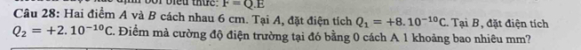 bor bieu thue. F=Q.E
Câu 28: Hai điểm A và B cách nhau 6 cm. Tại A, đặt điện tích Q_1=+8.10^(-10)C. Tại B, đặt điện tích
Q_2=+2.10^(-10)C T. Điểm mà cường độ điện trường tại đó bằng 0 cách A 1 khoảng bao nhiêu mm?