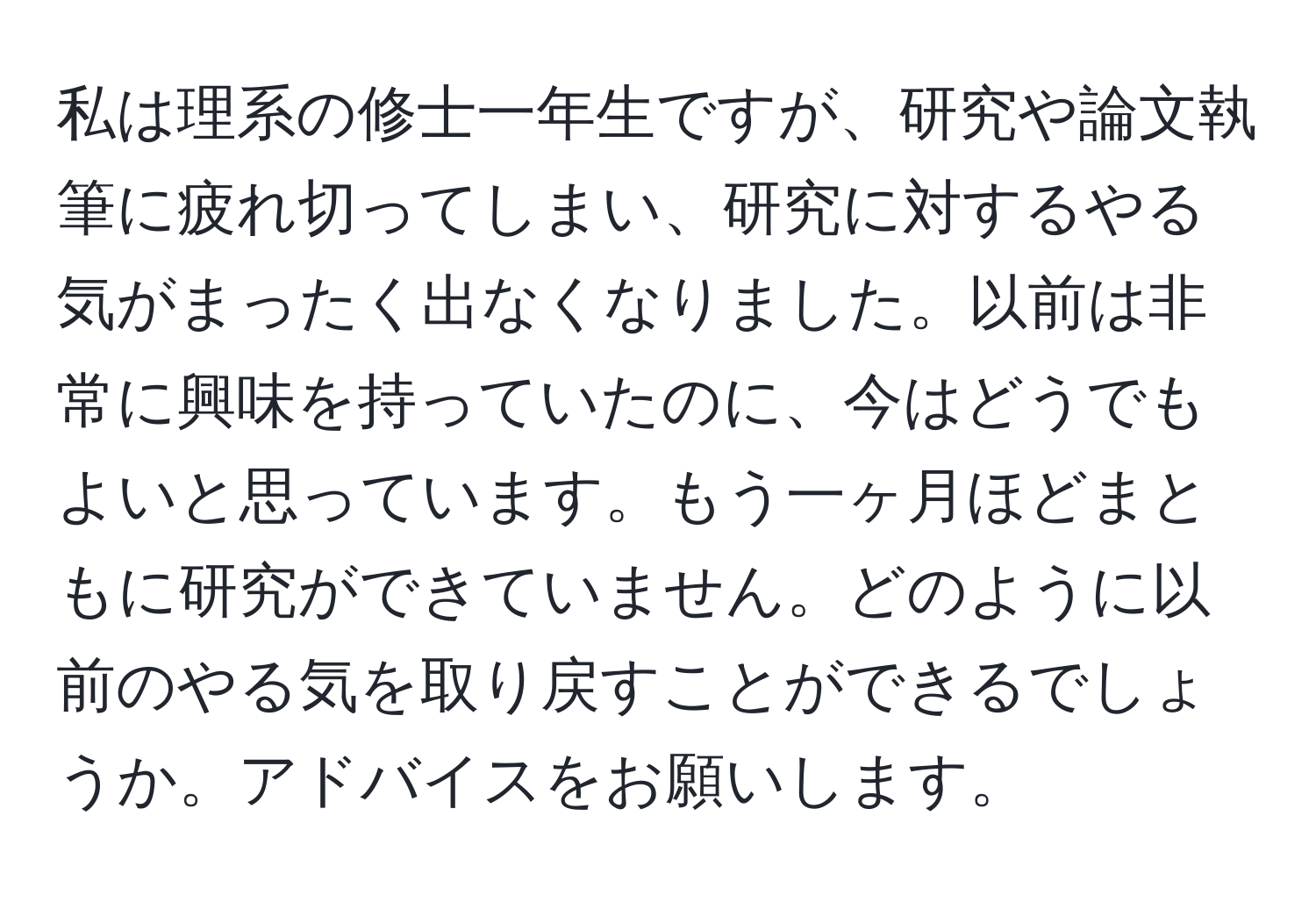 私は理系の修士一年生ですが、研究や論文執筆に疲れ切ってしまい、研究に対するやる気がまったく出なくなりました。以前は非常に興味を持っていたのに、今はどうでもよいと思っています。もう一ヶ月ほどまともに研究ができていません。どのように以前のやる気を取り戻すことができるでしょうか。アドバイスをお願いします。