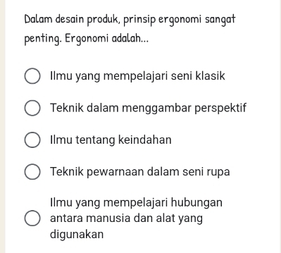 Dalam desain produk, prinsip ergonomi sangat
penting. Ergonomi adalah...
Ilmu yang mempelajari seni klasik
Teknik dalam menggambar perspektif
Ilmu tentang keindahan
Teknik pewarnaan dalam seni rupa
Ilmu yang mempelajari hubungan
antara manusia dan alat yang
digunakan