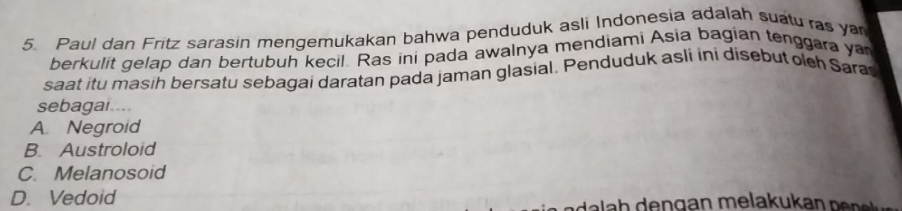 Paul dan Fritz sarasin mengemukakan bahwa penduduk asli Indonesia adalah suatu ras ya
berkulit gelap dan bertubuh kecil. Ras ini pada awalnya mendiami Asia bagian tenggara yan
saat itu masih bersatu sebagai daratan pada jaman glasial. Penduduk asli ini disebut olch Sara
sebagai....
A Negroid
B. Austroloid
C. Melanosoid
D. Vedoid