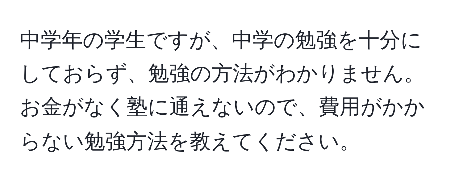 中学年の学生ですが、中学の勉強を十分にしておらず、勉強の方法がわかりません。お金がなく塾に通えないので、費用がかからない勉強方法を教えてください。