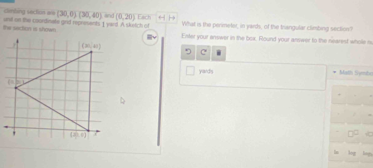 climbing section are (30,0)(30,40) , and (0,20) Each
und on the coordinate grid represents 1 yard. A sketch of What is the perimeter, in yards, of the triangular climbing section?
the section is shown.
Enter your answer in the box. Round your answer to the nearest whole n
C
yards Math Symbo
1n log log