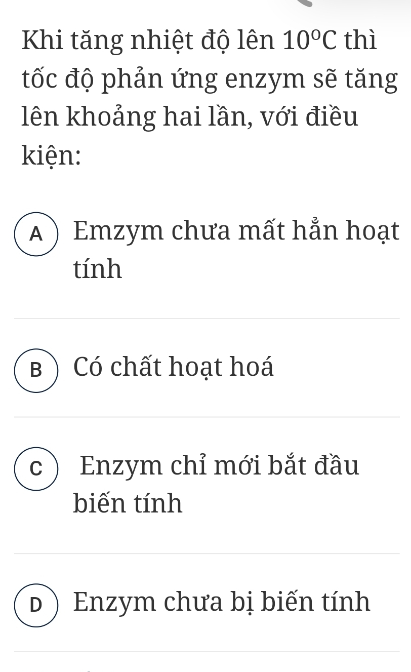 Khi tăng nhiệt độ lên 10°C thì
tốc độ phản ứng enzym sẽ tăng
lên khoảng hai lần, với điều
kiện:
A ) Emzym chưa mất hẳn hoạt
tính
B )Có chất hoạt hoá
c Enzym chỉ mới bắt đầu
biến tính
d ) Enzym chưa bị biến tính