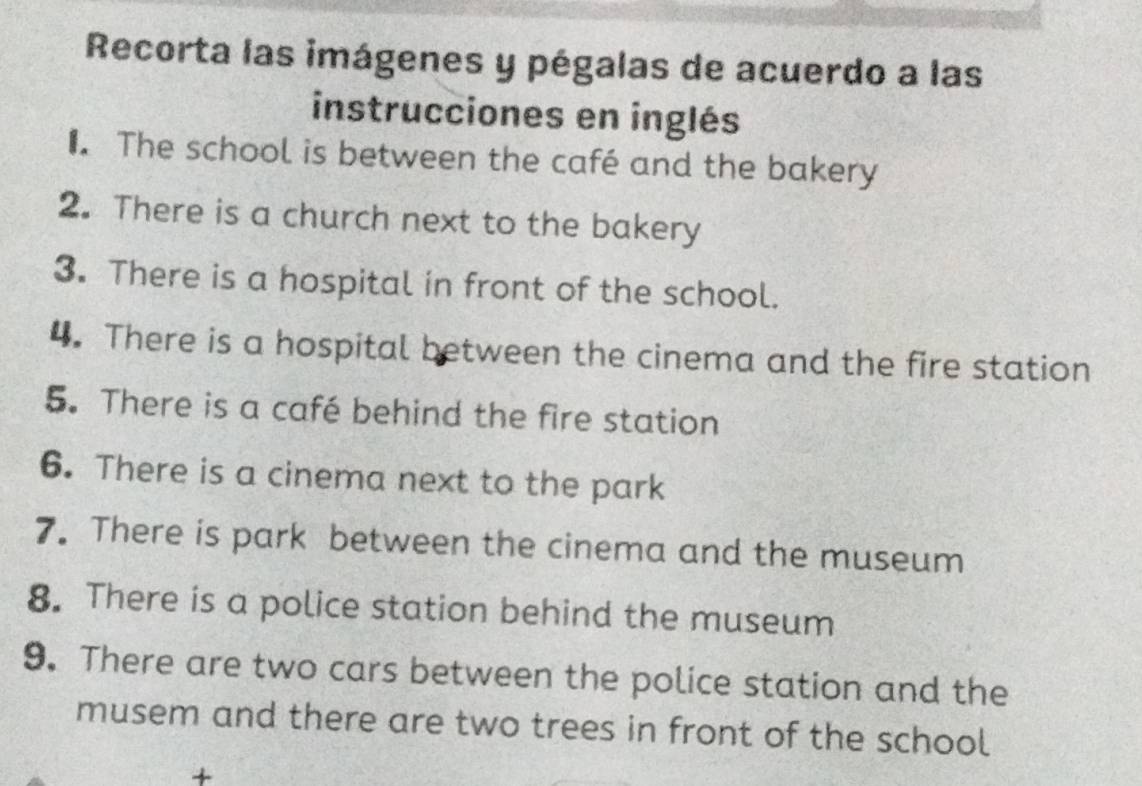 Recorta las imágenes y pégalas de acuerdo a las 
instrucciones en inglés 
₹. The school is between the café and the bakery 
2. There is a church next to the bakery 
3. There is a hospital in front of the school. 
4. There is a hospital between the cinema and the fire station 
5. There is a café behind the fire station 
6. There is a cinema next to the park 
7. There is park between the cinema and the museum 
8. There is a police station behind the museum 
9. There are two cars between the police station and the 
musem and there are two trees in front of the school 
+