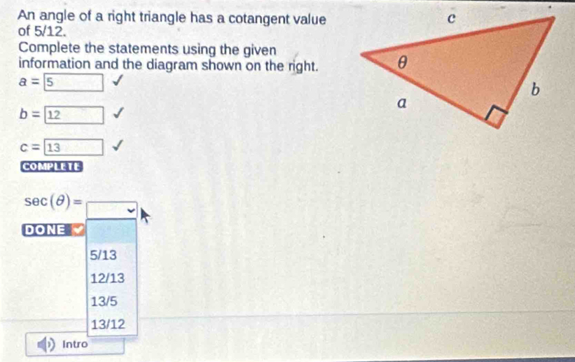 An angle of a right triangle has a cotangent value
of 5/12.
Complete the statements using the given
information and the diagram shown on the right.
a= 5
b= 12
c=boxed 13
COMPLETE
sec (θ )=_ 
DONE
5/13
12/13
13/5
13/12
Intro