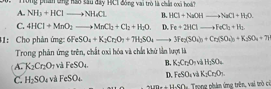 Tong phần ứng nào sau đây HCI đóng vai trò là chất oxi hoá?
A. NH_3+HClto NH_4Cl. B. HCl+NaOHto NaCl+H_2O.
C. 4HCl+MnO_2to MnCl_2+Cl_2+H_2O. D. Fe+2HClto FeCl_2+H_2. 
31: Cho phản ứng: 6FeSO_4+K_2Cr_2O_7+7H_2SO_4to 3Fe_2(SO_4)_3+Cr_2(SO_4)_3+K_2SO_4+7H
Trong phản ứng trên, chất oxi hóa và chất khử lần lượt là
A. K_2Cr_2O_7 và Fe SO. 1 B. K_2Cr_2O_7 và H_2SO_4.
C. H_2SO_4 và FeSO₄. D. FeSO_4 và K_2Cr_2O_7.
2HBr+H_2SO 4 Trong phản ứng trên, vai trò cử