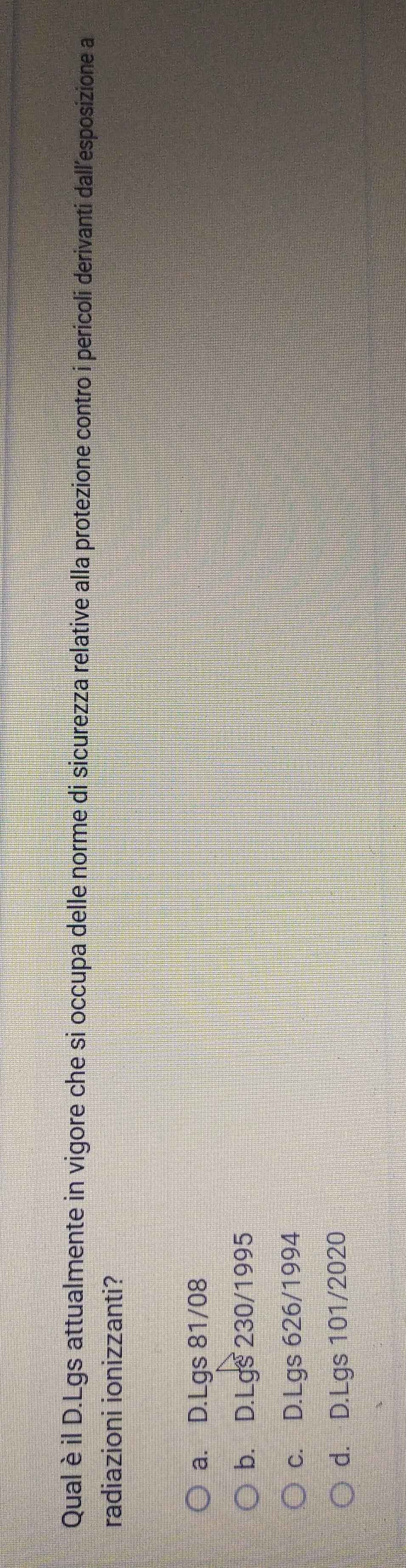 Qual è il D.Lgs attualmente in vigore che si occupa delle norme di sicurezza relative alla protezione contro i pericoli derivanti dall'esposizione a
radiazioni ionizzanti?
a. D. Lgs 81/08
b. D. Lgs 230/1995
c. D. Lgs 626/1994
d. D. Lgs 101/2020