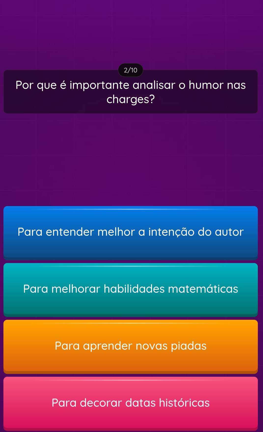 2/10
Por que é importante analisar o humor nas
charges?
Para entender melhor a intenção do autor
Para melhorar habilidades matemáticas
Para aprender novas piadas
Para decorar datas históricas